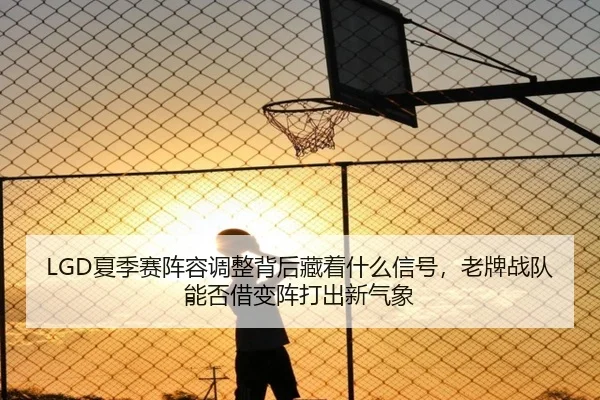 LGD夏季赛阵容调整背后藏着什么信号，老牌战队能否借变阵打出新气象